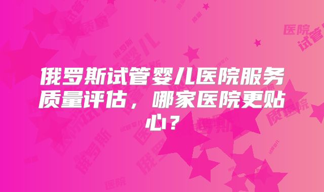 俄罗斯试管婴儿医院服务质量评估,哪家医院更贴心?