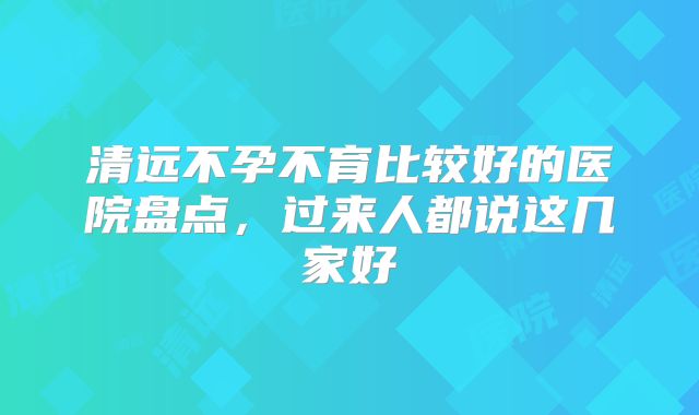 清远不孕不育比较好的医院盘点,过来人都说这几家好