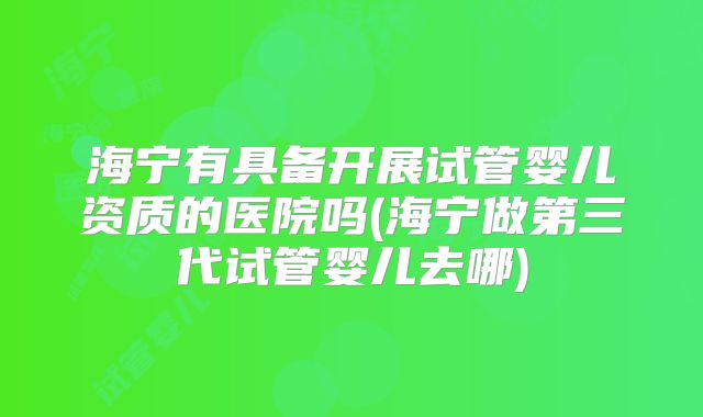 海宁有具备开展试管婴儿资质的医院吗(海宁做第三代试管婴儿去哪)