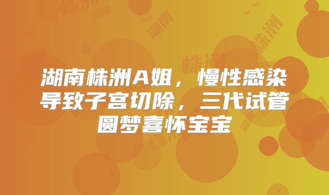 湖南株洲A姐，慢性感染导致子宫切除，三代试管圆梦喜怀宝宝