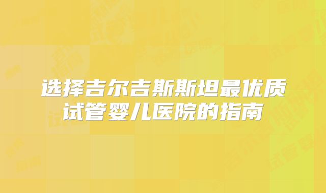 选择吉尔吉斯斯坦最优质试管婴儿医院的指南