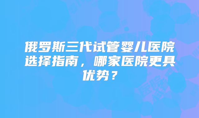 俄罗斯三代试管婴儿医院选择指南，哪家医院更具优势？