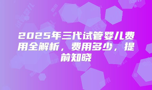 2025年三代试管婴儿费用全解析,费用多少,提前知晓