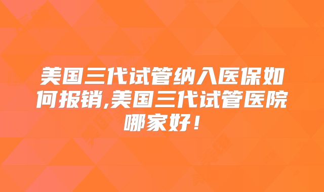 美国三代试管纳入医保如何报销,美国三代试管医院哪家好！