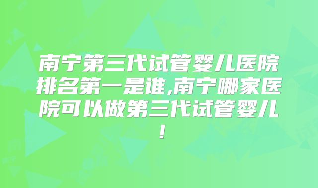 南宁第三代试管婴儿医院排名第一是谁,南宁哪家医院可以做第三代试管婴儿！