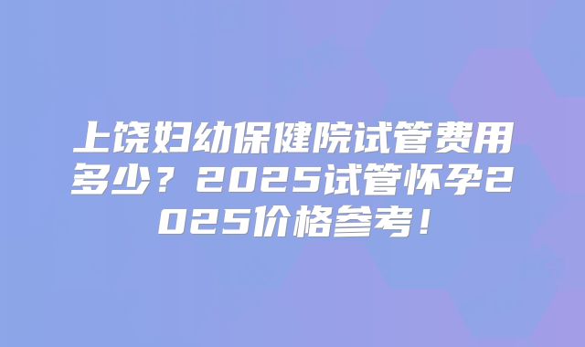 上饶妇幼保健院试管费用多少?2025试管怀孕2025价格参考!