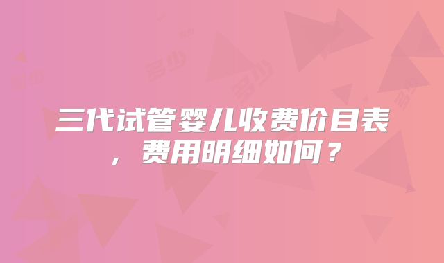 三代试管婴儿收费价目表，费用明细如何？