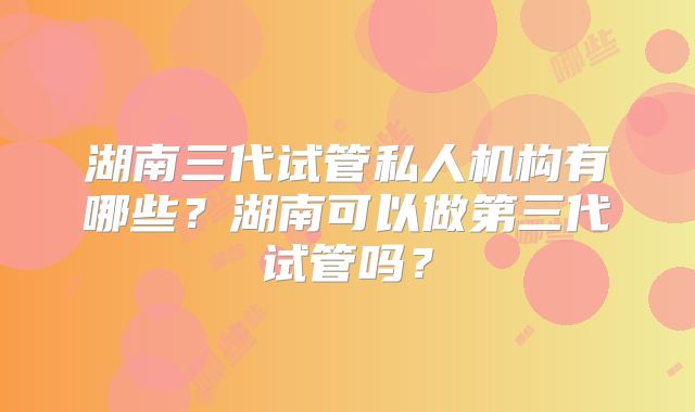 湖南三代试管私人机构有哪些？湖南可以做第三代试管吗？