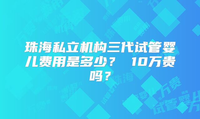 珠海私立机构三代试管婴儿费用是多少？ 10万贵吗？