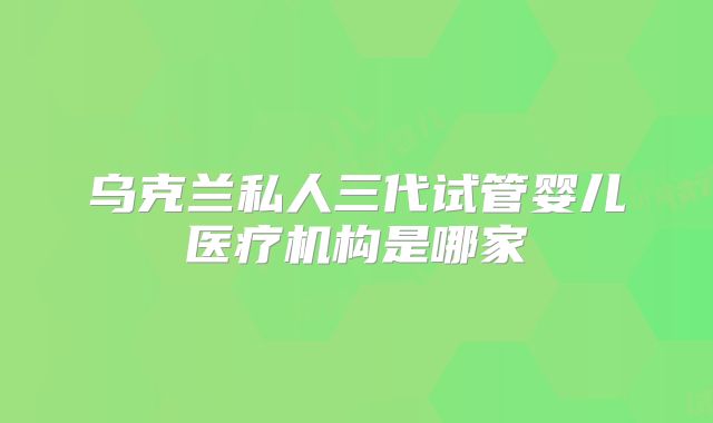 乌克兰私人三代试管婴儿医疗机构是哪家