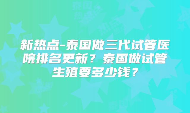 新热点-泰国做三代试管医院排名更新?泰国做试管生殖要多少钱?