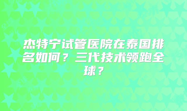 杰特宁试管医院在泰国排名如何？三代技术领跑全球？