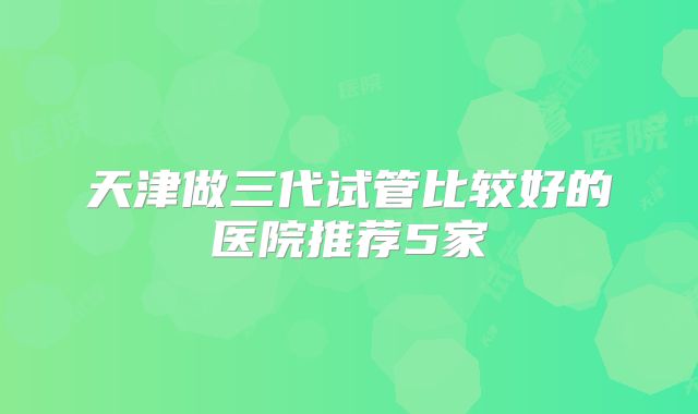 天津做三代试管比较好的医院推荐5家