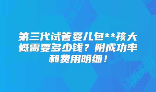 第三代试管婴儿包**孩大概需要多少钱？附成功率和费用明细！