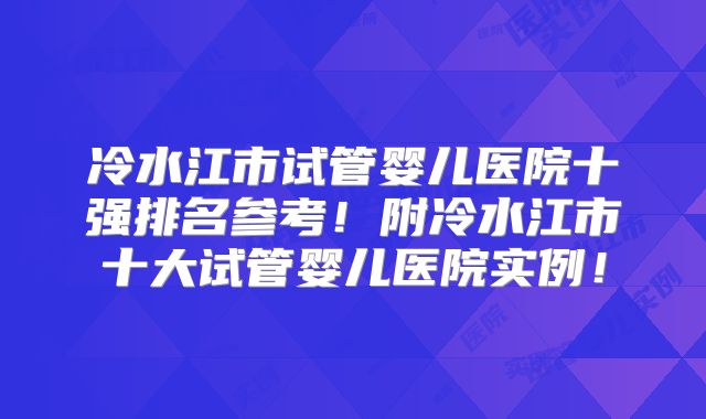 冷水江市试管婴儿医院十强排名参考!附冷水江市十大试管婴儿医院实例!