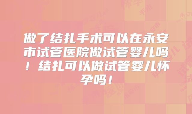 做了结扎手术可以在永安市试管医院做试管婴儿吗！结扎可以做试管婴儿怀孕吗！
