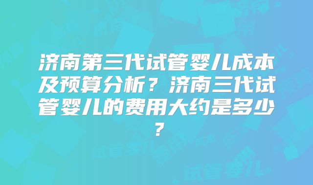 济南第三代试管婴儿成本及预算分析？济南三代试管婴儿的费用大约是多少？