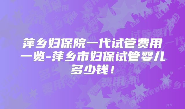 萍乡妇保院一代试管费用一览-萍乡市妇保试管婴儿多少钱!
