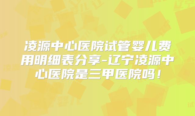 凌源中心医院试管婴儿费用明细表分享-辽宁凌源中心医院是三甲医院吗!