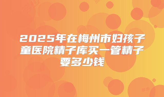 2025年在梅州市妇孩子童医院精子库买一管精子要多少钱