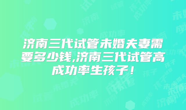 济南三代试管未婚夫妻需要多少钱,济南三代试管高成功率生孩子！