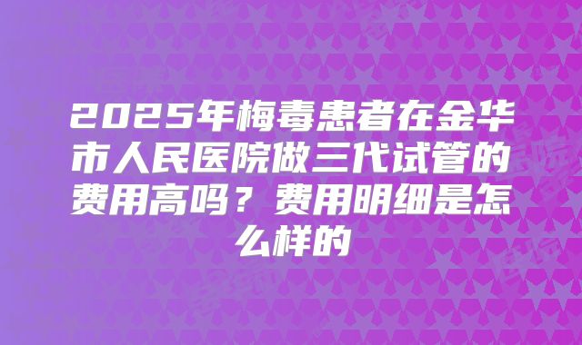 2025年梅毒患者在金华市人民医院做三代试管的费用高吗？费用明细是怎么样的
