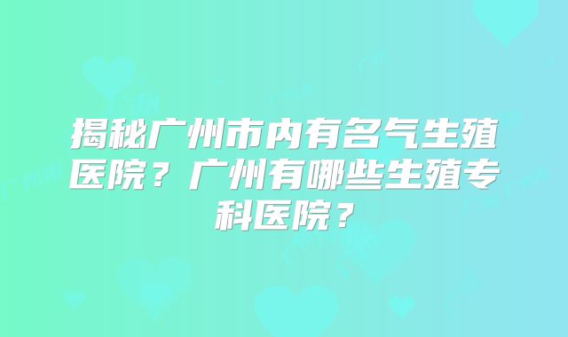 揭秘广州市内有名气生殖医院？广州有哪些生殖专科医院？