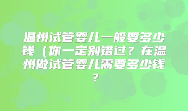 温州试管婴儿一般要多少钱（你一定别错过？在温州做试管婴儿需要多少钱？