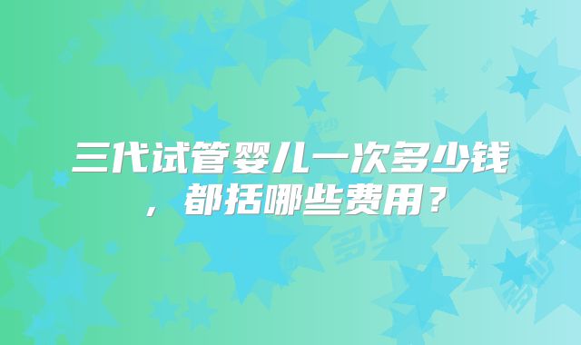 三代试管婴儿一次多少钱,都括哪些费用?