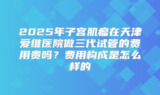 2025年子宫肌瘤在天津爱维医院做三代试管的费用贵吗?费用构成是怎么样的