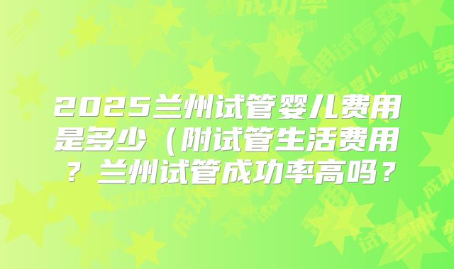 2025兰州试管婴儿费用是多少(附试管生活费用?兰州试管成功率高吗?