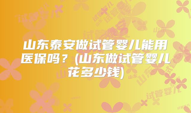 山东泰安做试管婴儿能用医保吗?(山东做试管婴儿花多少钱)