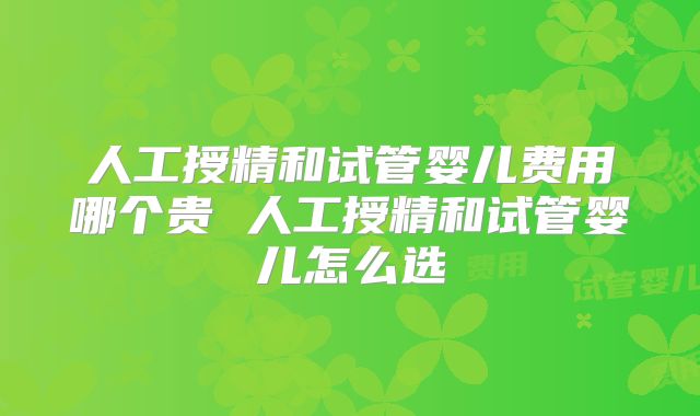 人工授精和试管婴儿费用哪个贵 人工授精和试管婴儿怎么选