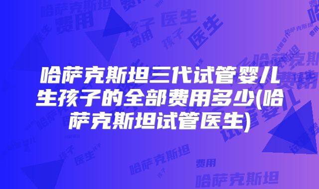 哈萨克斯坦三代试管婴儿生孩子的全部费用多少(哈萨克斯坦试管医生)
