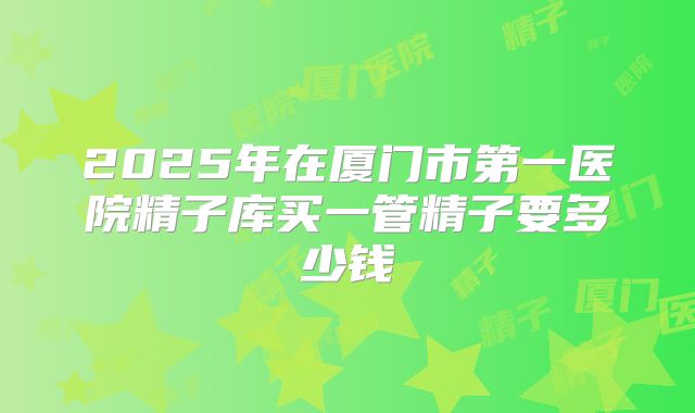 2025年在厦门市第一医院精子库买一管精子要多少钱