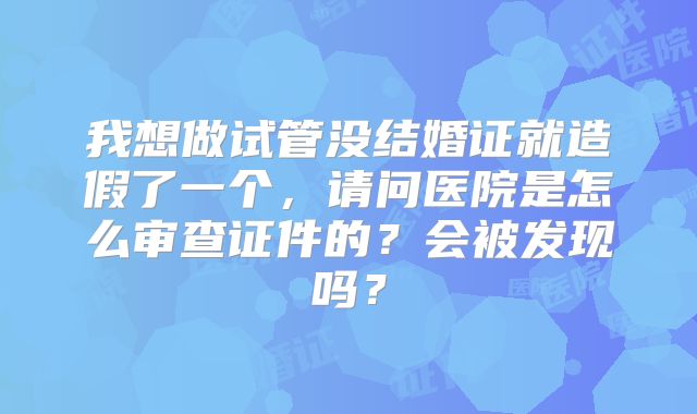 我想做试管没结婚证就造假了一个，请问医院是怎么审查证件的？会被发现吗？