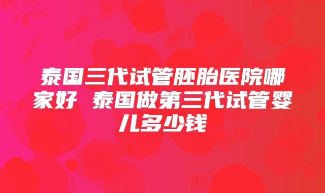 泰国三代试管胚胎医院哪家好 泰国做第三代试管婴儿多少钱