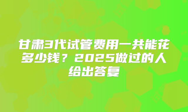 甘肃3代试管费用一共能花多少钱？2025做过的人给出答复