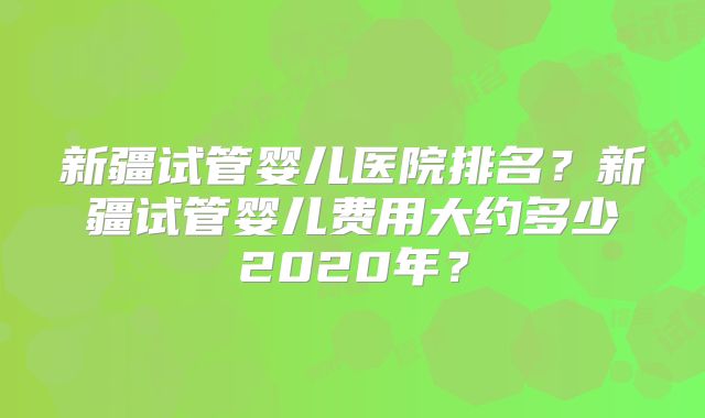 新疆试管婴儿医院排名?新疆试管婴儿费用大约多少2020年?