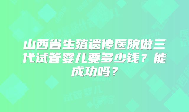 山西省生殖遗传医院做三代试管婴儿要多少钱？能成功吗？