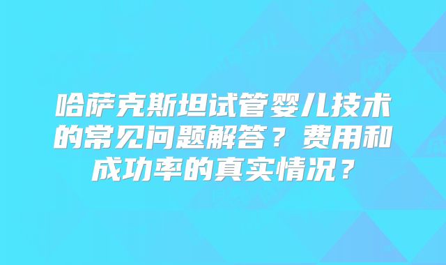 哈萨克斯坦试管婴儿技术的常见问题解答？费用和成功率的真实情况？