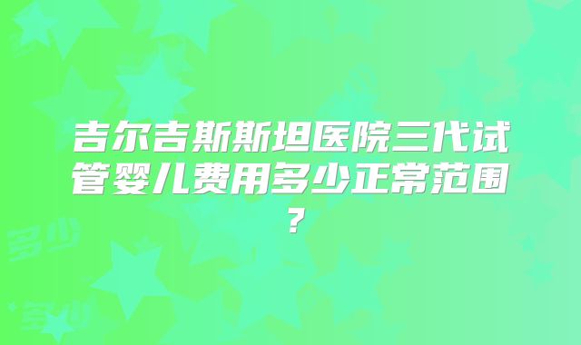 吉尔吉斯斯坦医院三代试管婴儿费用多少正常范围？