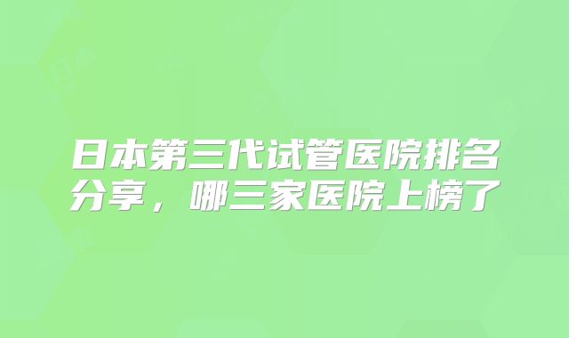 日本第三代试管医院排名分享，哪三家医院上榜了