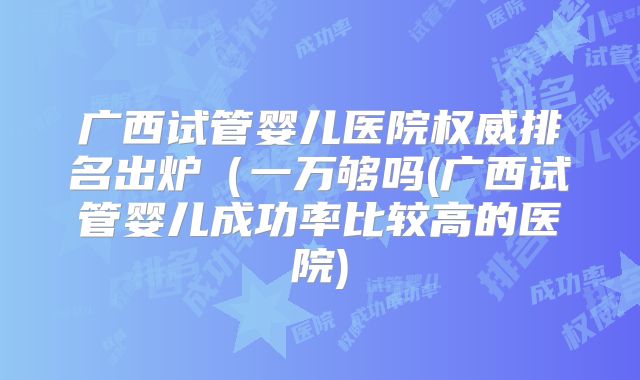广西试管婴儿医院权威排名出炉(一万够吗(广西试管婴儿成功率比较高的医院)