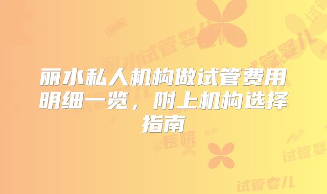 丽水私人机构做试管费用明细一览,附上机构选择指南