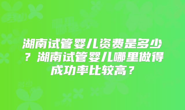 湖南试管婴儿资费是多少?湖南试管婴儿哪里做得成功率比较高?