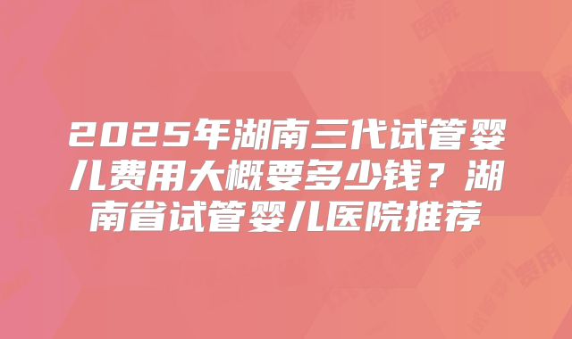2025年湖南三代试管婴儿费用大概要多少钱?湖南省试管婴儿医院推荐