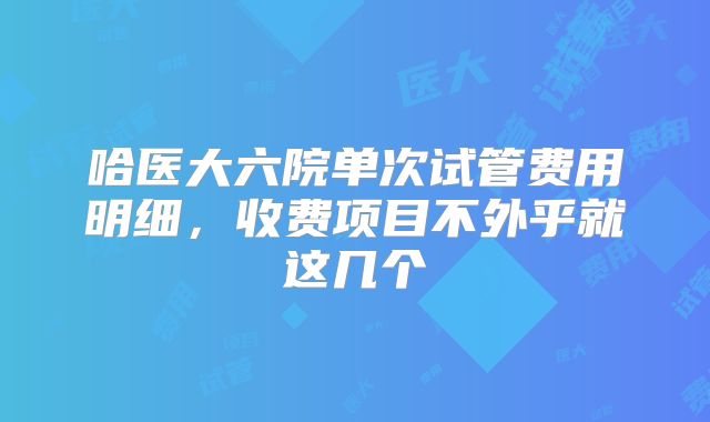 哈医大六院单次试管费用明细，收费项目不外乎就这几个