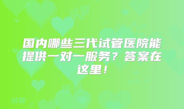 国内哪些三代试管医院能提供一对一服务?答案在这里!
