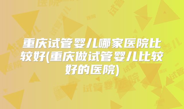重庆试管婴儿哪家医院比较好(重庆做试管婴儿比较好的医院)
